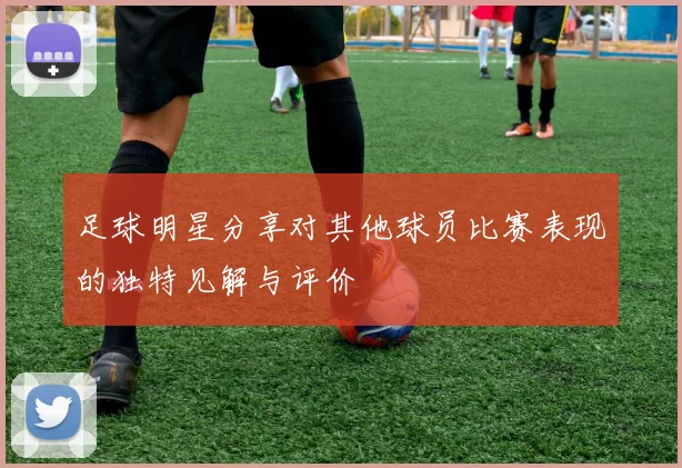 足球明星分享对其他球员比赛表现的独特见解与评价