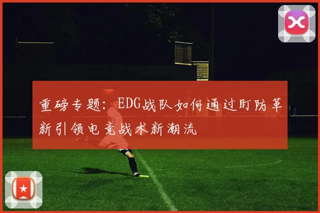 重磅专题：EDG战队如何通过盯防革新引领电竞战术新潮流