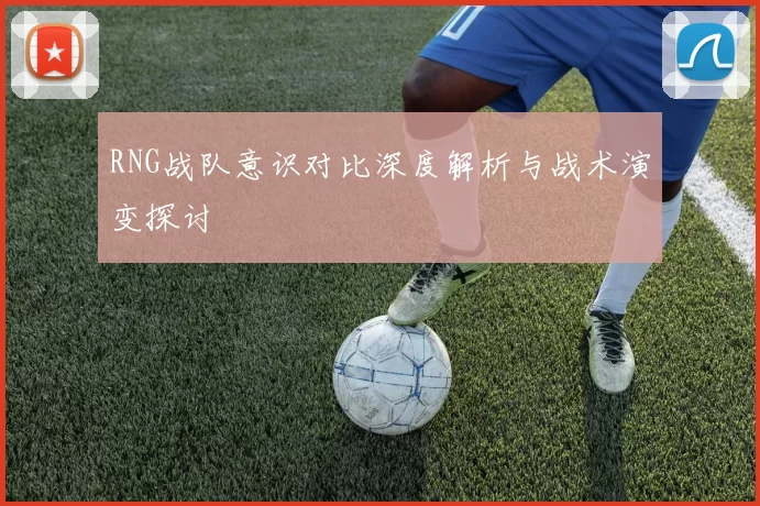 RNG战队意识对比深度解析与战术演变探讨