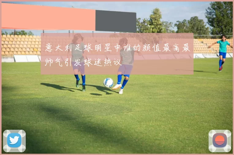 意大利足球明星中谁的颜值最高最帅气引发球迷热议