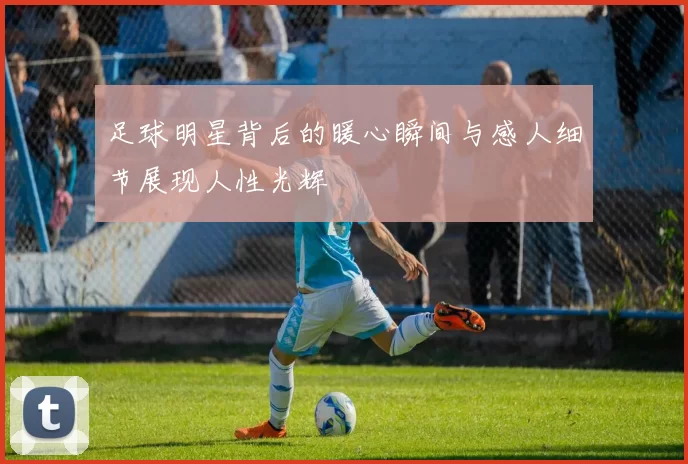 足球明星背后的暖心瞬间与感人细节展现人性光辉