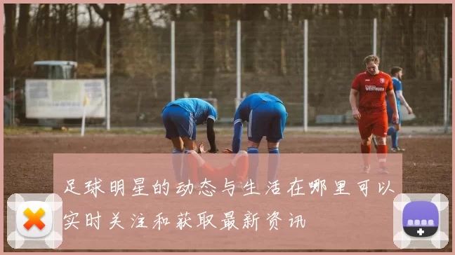 足球明星的动态与生活在哪里可以实时关注和获取最新资讯