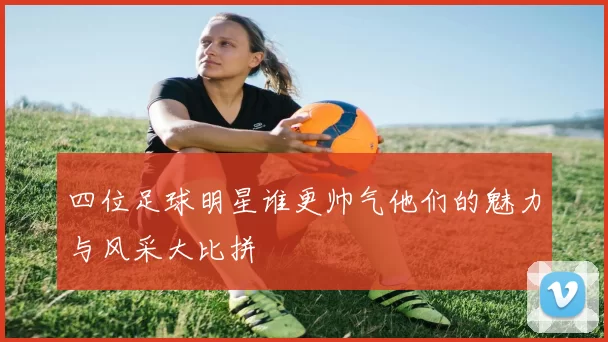 四位足球明星谁更帅气他们的魅力与风采大比拼