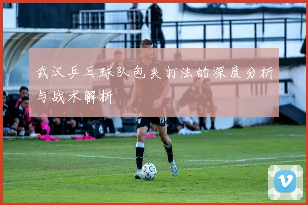 武汉乒乓球队包夹打法的深度分析与战术解析