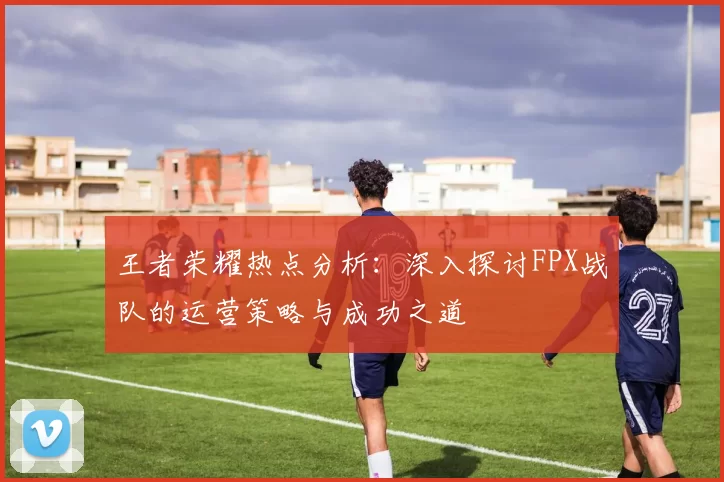 王者荣耀热点分析：深入探讨FPX战队的运营策略与成功之道