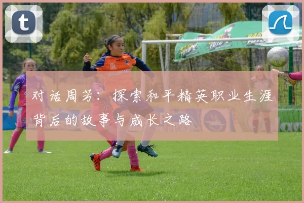对话周芳：探索和平精英职业生涯背后的故事与成长之路
