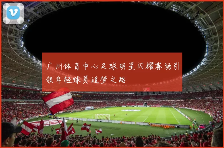 广州体育中心足球明星闪耀赛场引领年轻球员追梦之路