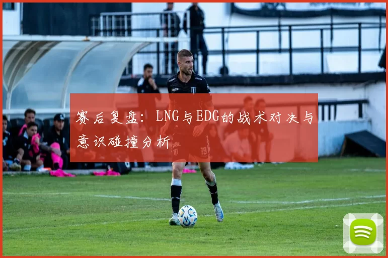 赛后复盘：LNG与EDG的战术对决与意识碰撞分析
