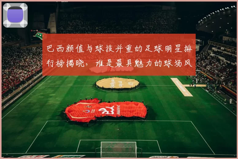 巴西颜值与球技并重的足球明星排行榜揭晓，谁是最具魅力的球场风云人物
