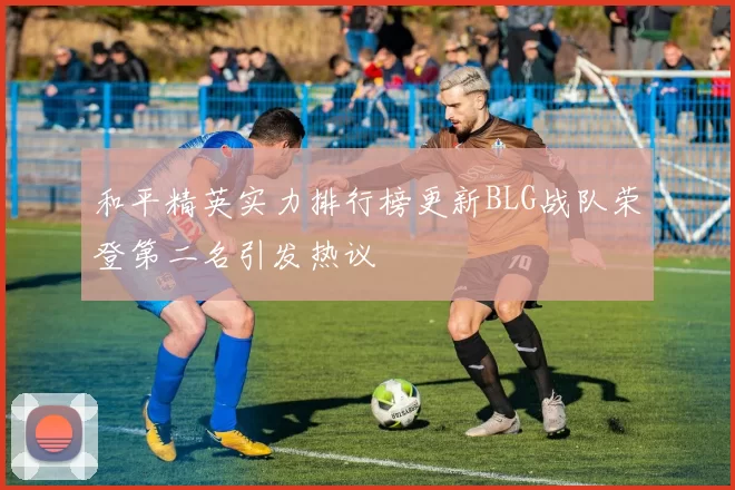 和平精英实力排行榜更新BLG战队荣登第二名引发热议