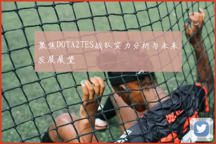 聚焦DOTA2TES战队实力分析与未来发展展望