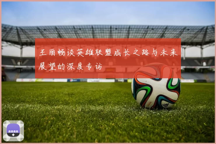王丽畅谈英雄联盟成长之路与未来展望的深度专访