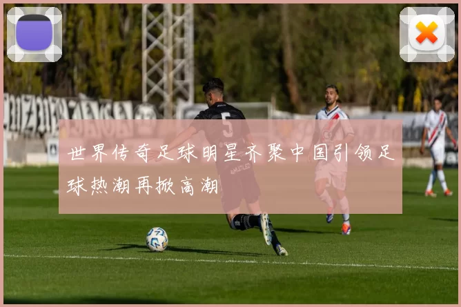 世界传奇足球明星齐聚中国引领足球热潮再掀高潮