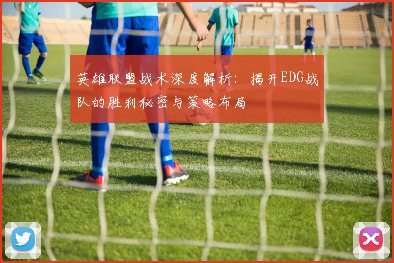 英雄联盟战术深度解析：揭开EDG战队的胜利秘密与策略布局
