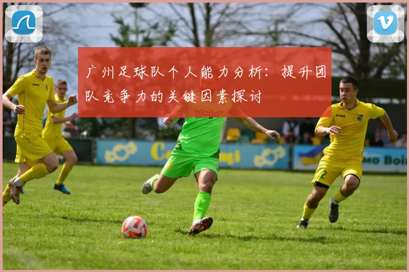 广州足球队个人能力分析：提升团队竞争力的关键因素探讨