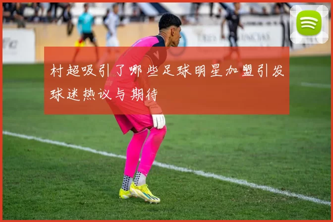 村超吸引了哪些足球明星加盟引发球迷热议与期待