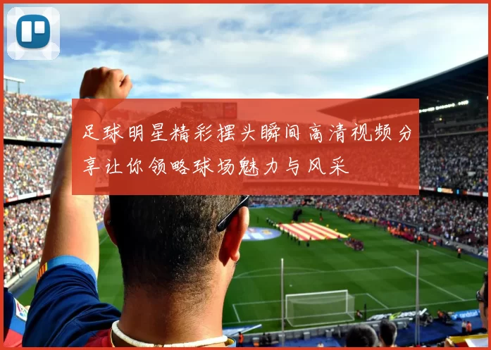 足球明星精彩摆头瞬间高清视频分享让你领略球场魅力与风采