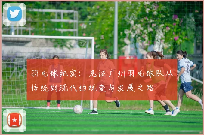 羽毛球纪实：见证广州羽毛球队从传统到现代的蜕变与发展之路