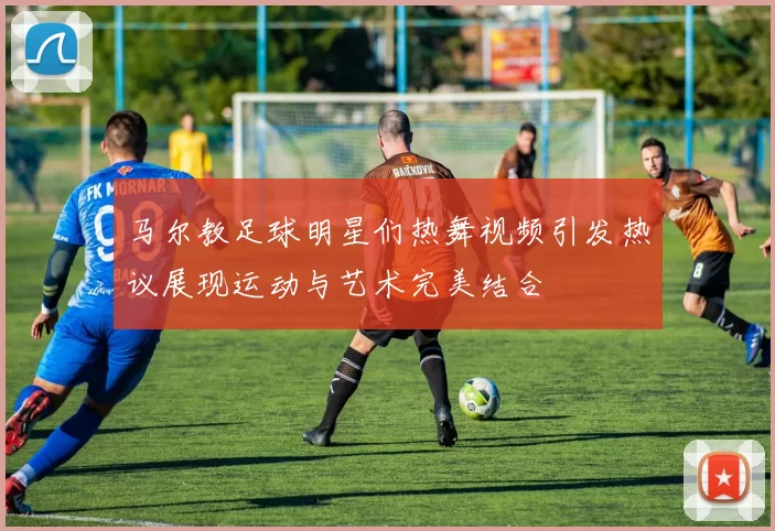马尔教足球明星们热舞视频引发热议展现运动与艺术完美结合