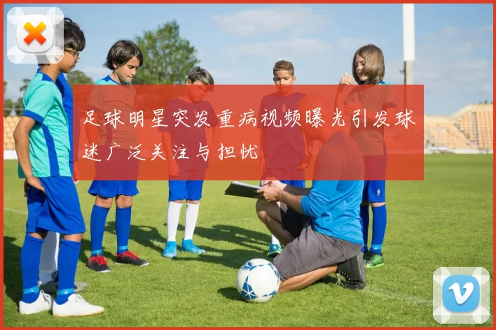 足球明星突发重病视频曝光引发球迷广泛关注与担忧