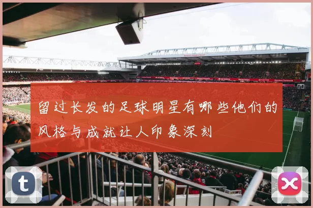 留过长发的足球明星有哪些他们的风格与成就让人印象深刻