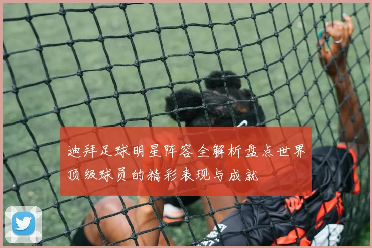 迪拜足球明星阵容全解析盘点世界顶级球员的精彩表现与成就