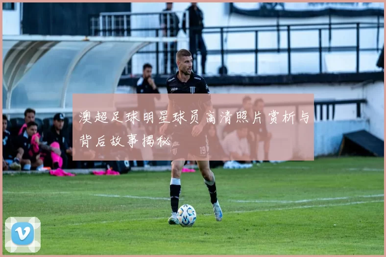 澳超足球明星球员高清照片赏析与背后故事揭秘